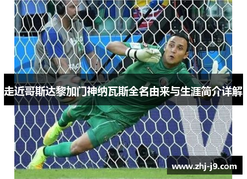 走近哥斯达黎加门神纳瓦斯全名由来与生涯简介详解