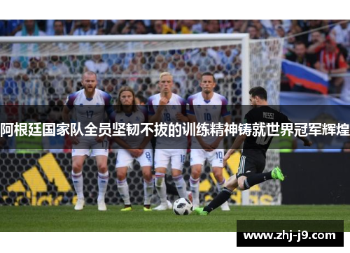 阿根廷国家队全员坚韧不拔的训练精神铸就世界冠军辉煌