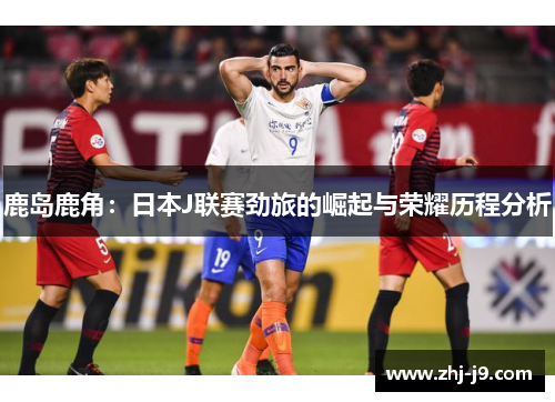 鹿岛鹿角：日本J联赛劲旅的崛起与荣耀历程分析