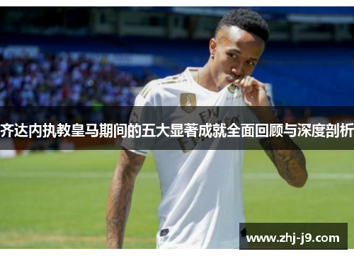 齐达内执教皇马期间的五大显著成就全面回顾与深度剖析