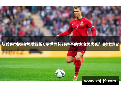 从数据到领袖气质解析C罗世界杯预选赛的统治级表现与时代意义