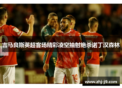 吉马良斯英超客场精彩凌空抽射绝杀诺丁汉森林