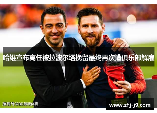 哈维宣布离任被拉波尔塔挽留最终再次遭俱乐部解雇 哈维宣布离任被拉波尔塔挽留最终再次遭俱乐部解雇