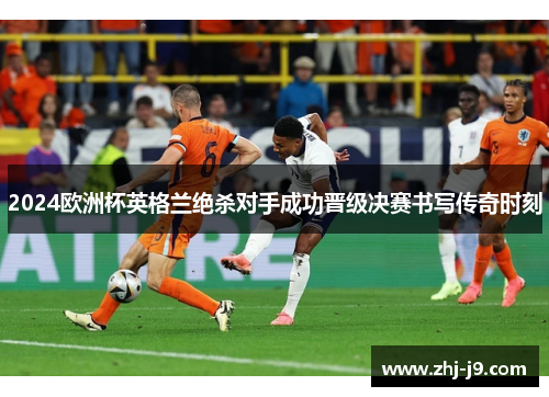 2024欧洲杯英格兰绝杀对手成功晋级决赛书写传奇时刻 2024欧洲杯英格兰绝杀对手成功晋级决赛书写传奇时刻