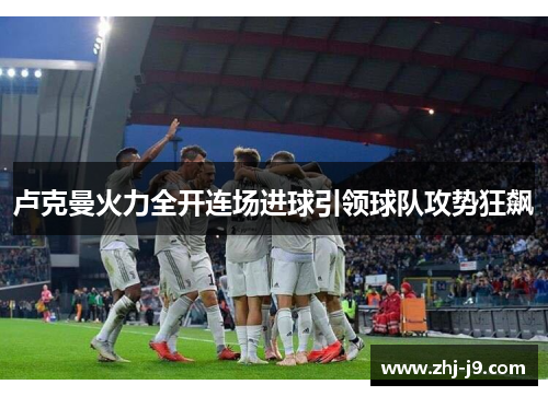 卢克曼火力全开连场进球引领球队攻势狂飙 卢克曼火力全开连场进球引领球队攻势狂飙