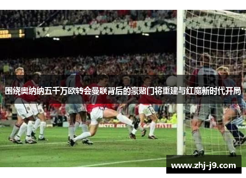 围绕奥纳纳五千万欧转会曼联背后的豪赌门将重建与红魔新时代开局 围绕奥纳纳五千万欧转会曼联背后的豪赌门将重建与红魔新时代开局