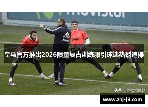 皇马官方推出2026限量复古训练服引球迷热烈追捧